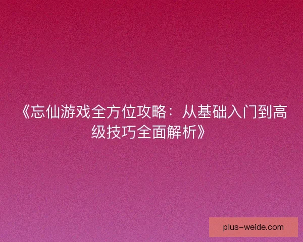 《忘仙游戏全方位攻略：从基础入门到高级技巧全面解析》
