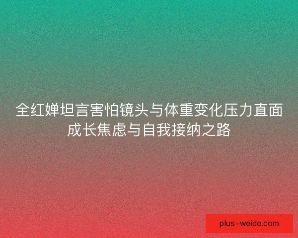 全红婵坦言害怕镜头与体重变化压力直面成长焦虑与自我接纳之路