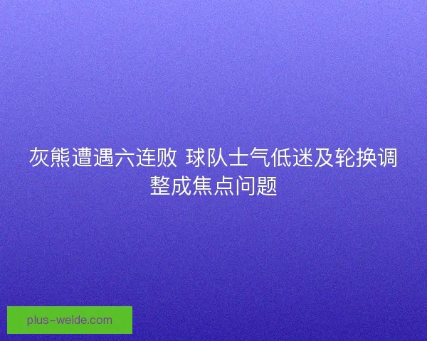 灰熊遭遇六连败 球队士气低迷及轮换调整成焦点问题