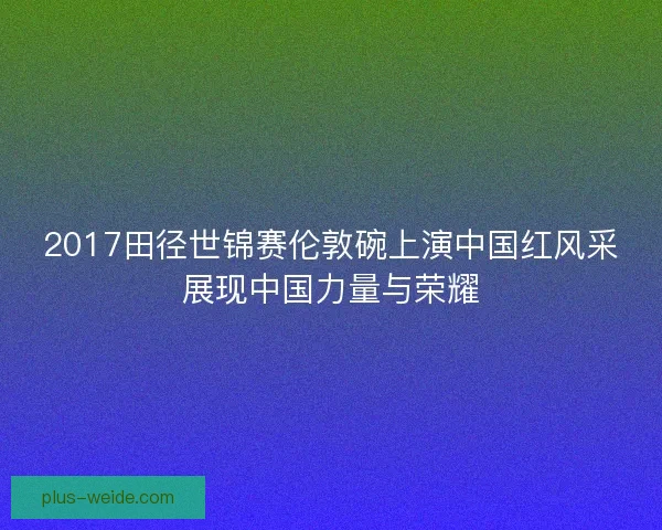 2017田径世锦赛伦敦碗上演中国红风采展现中国力量与荣耀