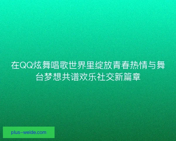 在QQ炫舞唱歌世界里绽放青春热情与舞台梦想共谱欢乐社交新篇章