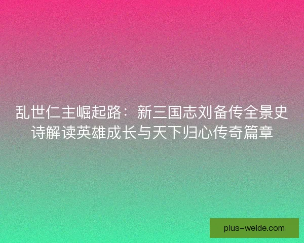 乱世仁主崛起路：新三国志刘备传全景史诗解读英雄成长与天下归心传奇篇章